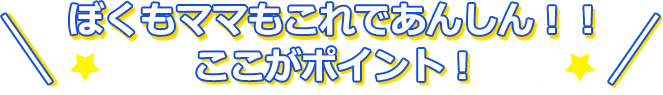 ぼくもママもこれであんしん！！ここがポイント！